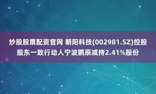 炒股股票配资官网 朝阳科技(002981.SZ)控股股东一致行动人宁波鹏辰减持2.41%股份