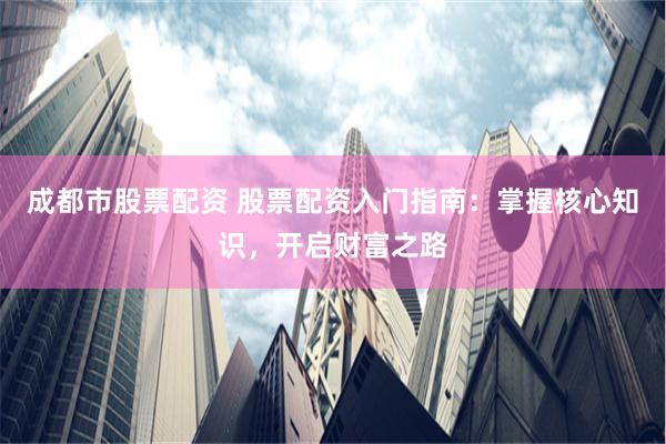 成都市股票配资 股票配资入门指南：掌握核心知识，开启财富之路