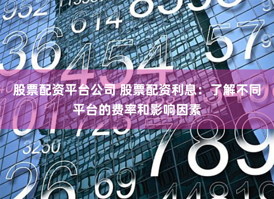 股票配资平台公司 股票配资利息：了解不同平台的费率和影响因素