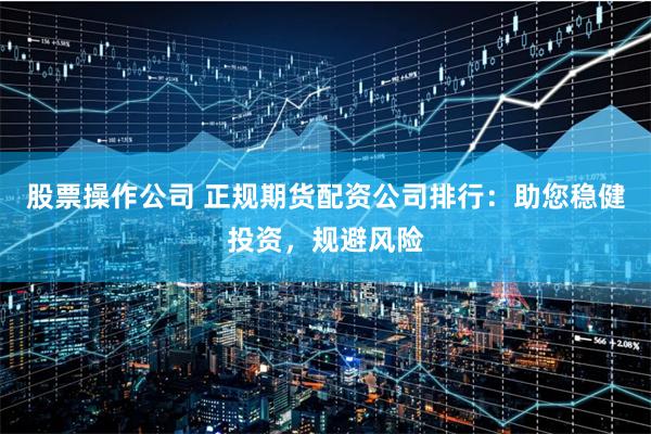 股票操作公司 正规期货配资公司排行：助您稳健投资，规避风险