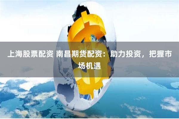 上海股票配资 南昌期货配资：助力投资，把握市场机遇