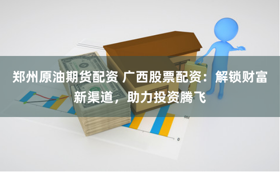 郑州原油期货配资 广西股票配资：解锁财富新渠道，助力投资腾飞