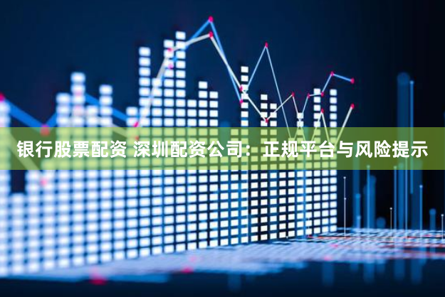 银行股票配资 深圳配资公司：正规平台与风险提示